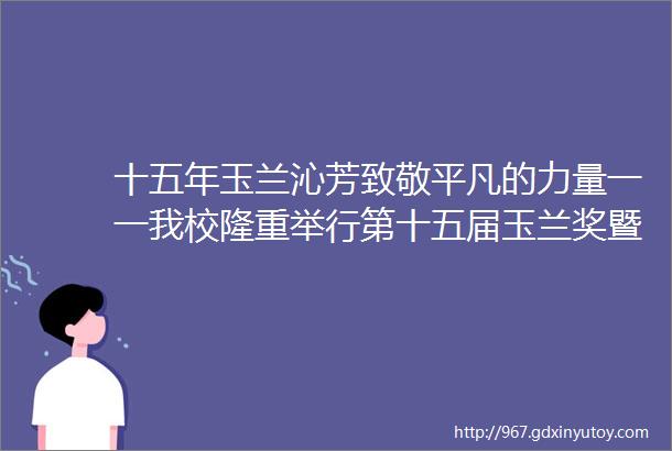 十五年玉兰沁芳致敬平凡的力量一一我校隆重举行第十五届玉兰奖暨第七届邱澄卓越奖教金颁奖典礼